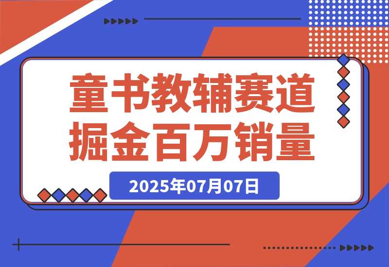 【2025.7.7】童书教辅赛道掘金，账号定位拍摄剪辑，爆款复制选品逻辑，从0到百万销量-旺朝科技